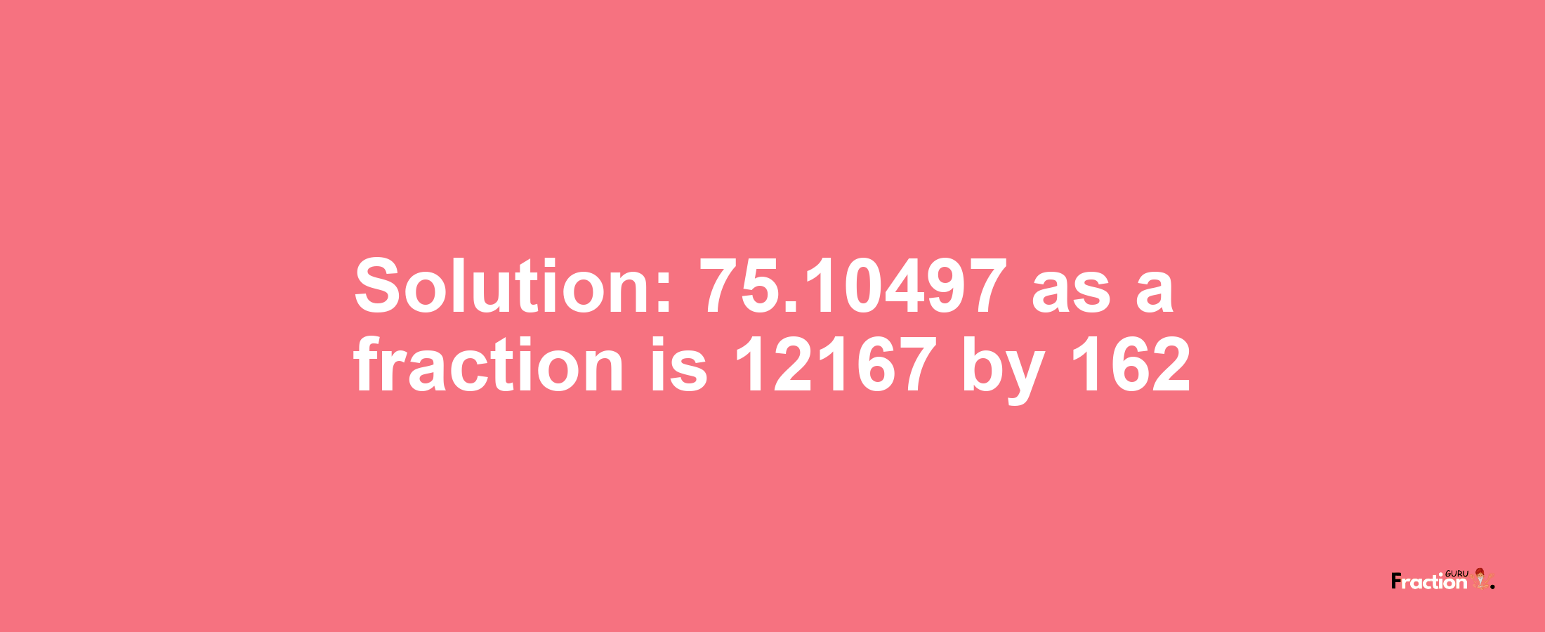 Solution:75.10497 as a fraction is 12167/162